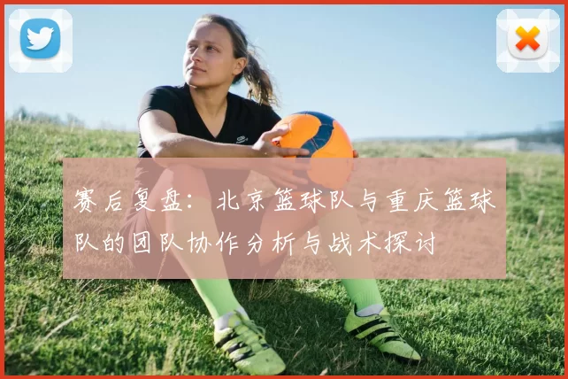 赛后复盘：北京篮球队与重庆篮球队的团队协作分析与战术探讨
