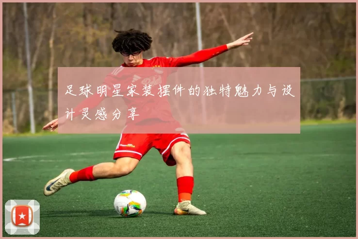 足球明星家装摆件的独特魅力与设计灵感分享