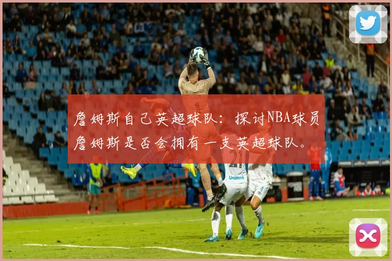 詹姆斯自己英超球队：探讨NBA球员詹姆斯是否会拥有一支英超球队。
