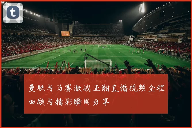 曼联与马赛激战正酣直播视频全程回顾与精彩瞬间分享