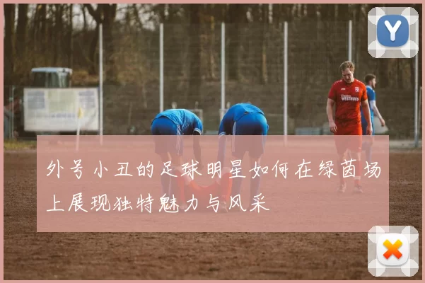 外号小丑的足球明星如何在绿茵场上展现独特魅力与风采