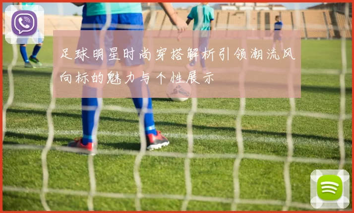 足球明星时尚穿搭解析引领潮流风向标的魅力与个性展示