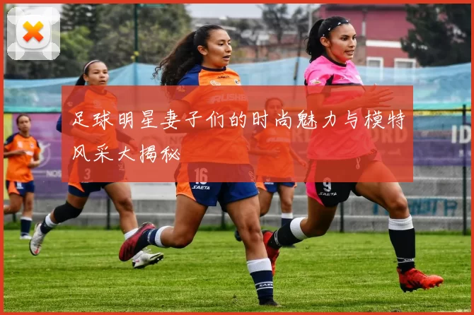 足球明星妻子们的时尚魅力与模特风采大揭秘
