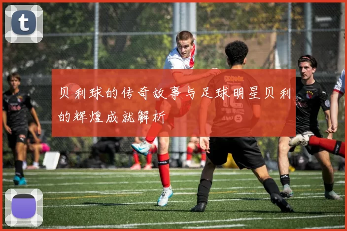 贝利球的传奇故事与足球明星贝利的辉煌成就解析