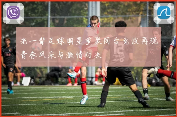 老一辈足球明星重聚同台竞技再现青春风采与激情对决