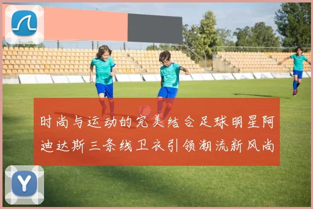 时尚与运动的完美结合足球明星阿迪达斯三条线卫衣引领潮流新风尚