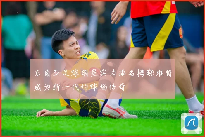 东南亚足球明星实力排名揭晓谁将成为新一代的球场传奇