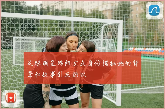 足球明星绵阳女友身份揭秘她的背景和故事引发热议